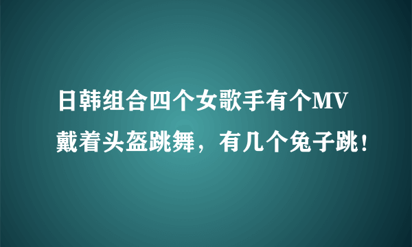 日韩组合四个女歌手有个MV戴着头盔跳舞，有几个兔子跳！