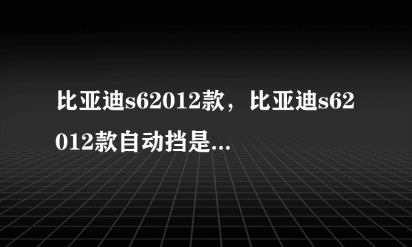 比亚迪s62012款，比亚迪s62012款自动挡是什么变速箱