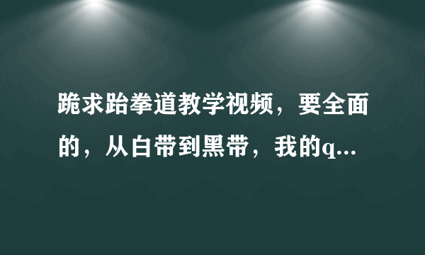 跪求跆拳道教学视频，要全面的，从白带到黑带，我的qq903076250，非常感谢！！！