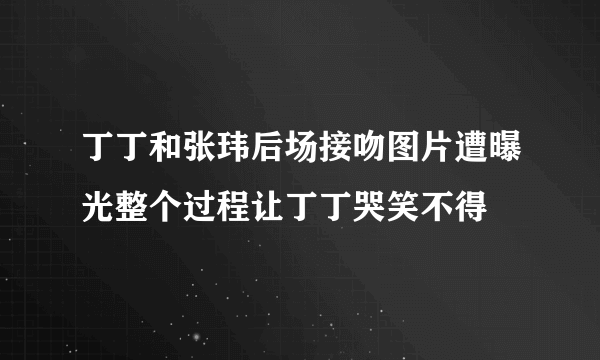 丁丁和张玮后场接吻图片遭曝光整个过程让丁丁哭笑不得