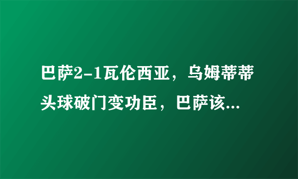 巴萨2-1瓦伦西亚，乌姆蒂蒂头球破门变功臣，巴萨该不该900把他拿下？