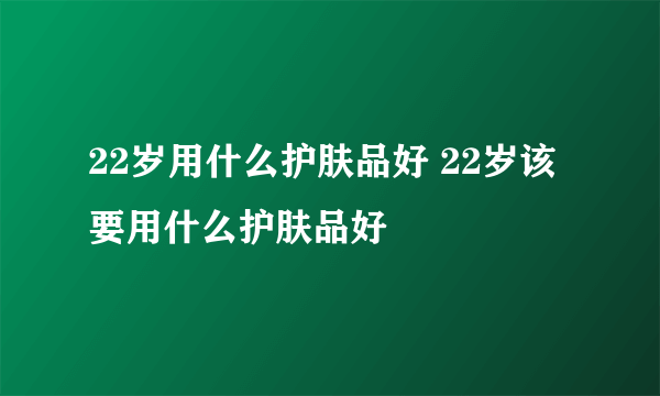 22岁用什么护肤品好 22岁该要用什么护肤品好