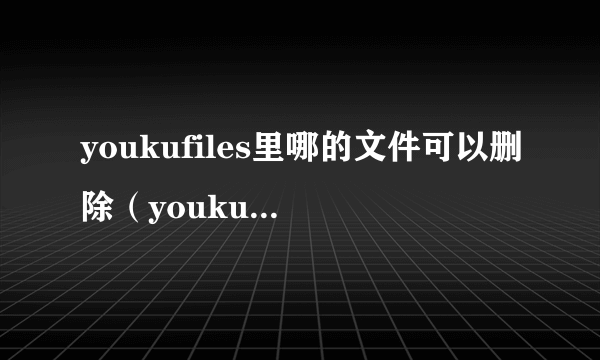 youkufiles里哪的文件可以删除（youkufiles）