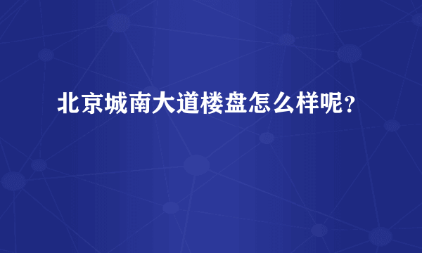 北京城南大道楼盘怎么样呢？