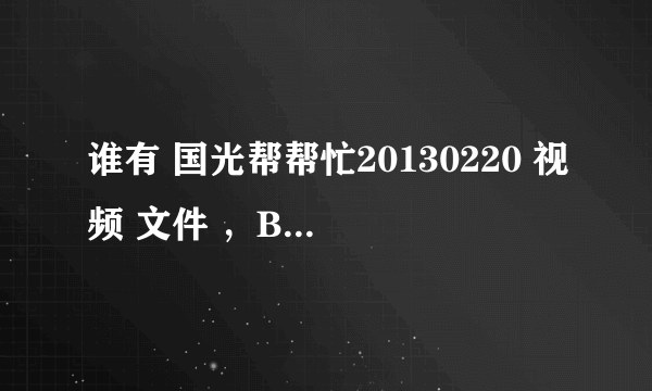 谁有 国光帮帮忙20130220 视频 文件 ，BT下载 种子也可以 提供者 在给100分