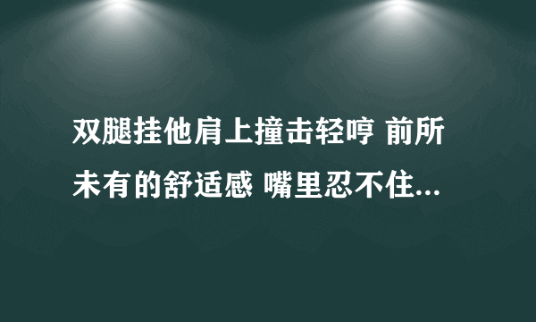 双腿挂他肩上撞击轻哼 前所未有的舒适感 嘴里忍不住发出声-情感口述