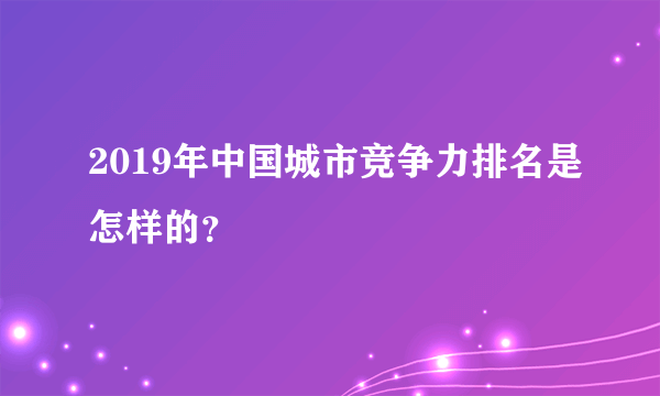 2019年中国城市竞争力排名是怎样的？