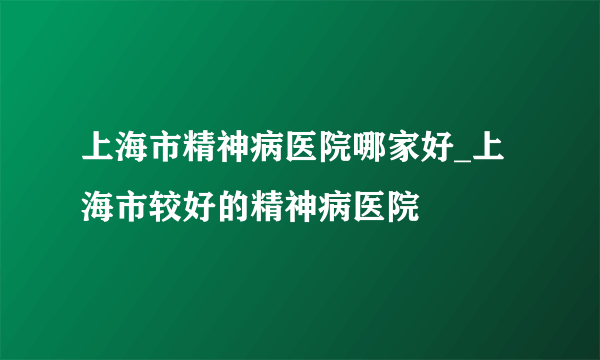 上海市精神病医院哪家好_上海市较好的精神病医院