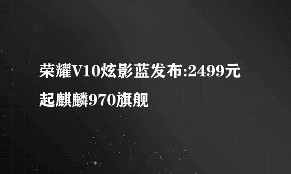 荣耀V10炫影蓝发布:2499元起麒麟970旗舰