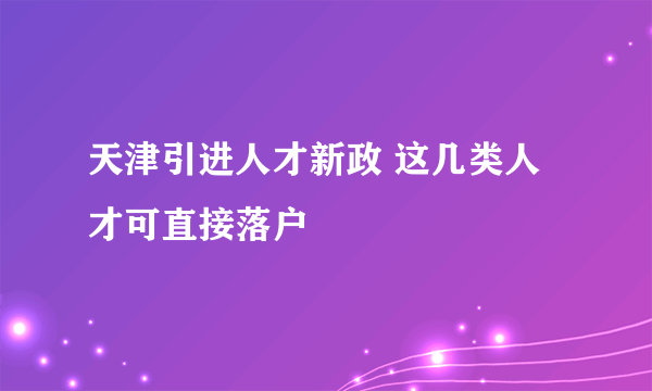 天津引进人才新政 这几类人才可直接落户