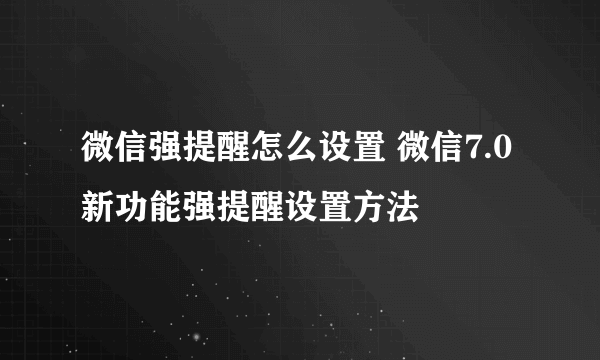 微信强提醒怎么设置 微信7.0新功能强提醒设置方法