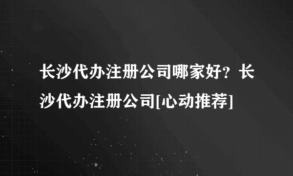 长沙代办注册公司哪家好？长沙代办注册公司[心动推荐]