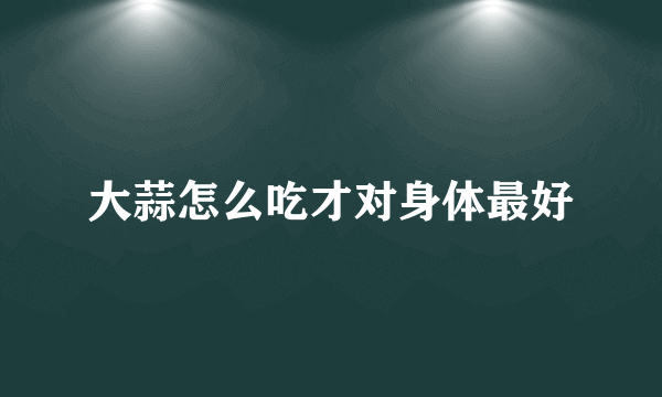 大蒜怎么吃才对身体最好