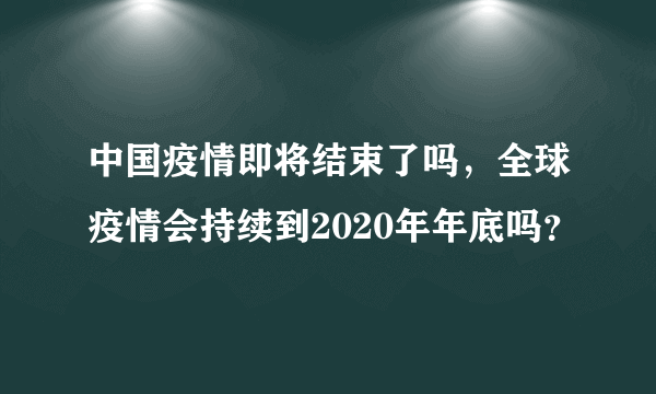 中国疫情即将结束了吗，全球疫情会持续到2020年年底吗？