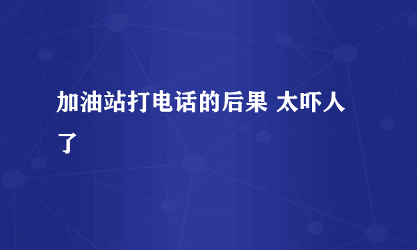 加油站打电话的后果 太吓人了