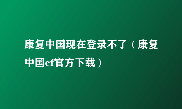 康复中国现在登录不了（康复中国cf官方下载）