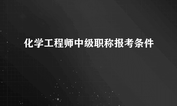 化学工程师中级职称报考条件