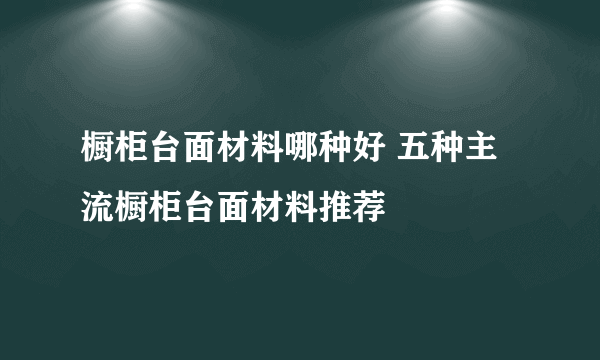 橱柜台面材料哪种好 五种主流橱柜台面材料推荐