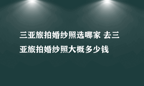 三亚旅拍婚纱照选哪家 去三亚旅拍婚纱照大概多少钱