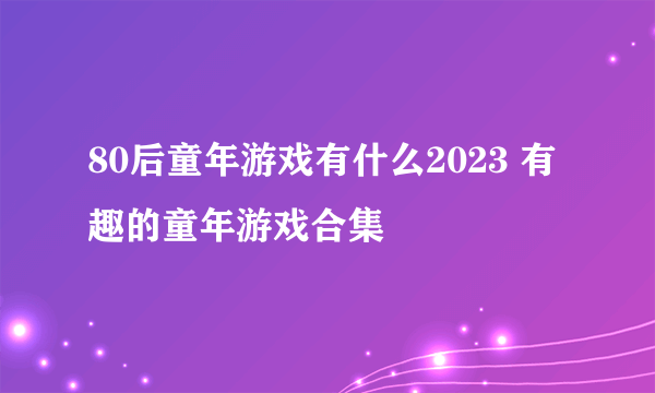 80后童年游戏有什么2023 有趣的童年游戏合集