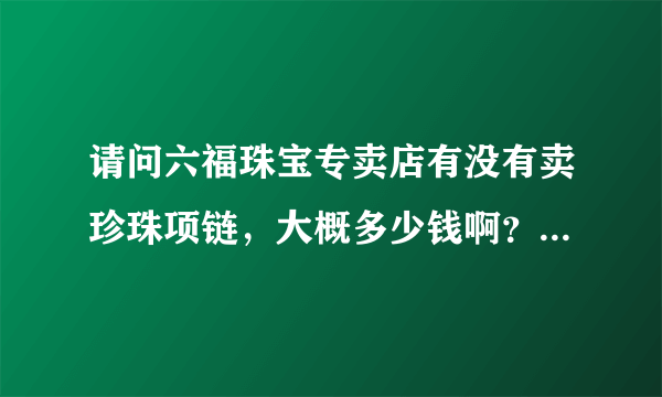 请问六福珠宝专卖店有没有卖珍珠项链，大概多少钱啊？质量怎么样?有没有大概六百元价格的？