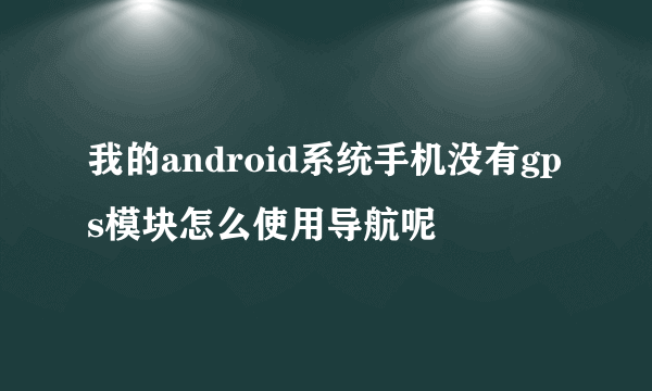 我的android系统手机没有gps模块怎么使用导航呢