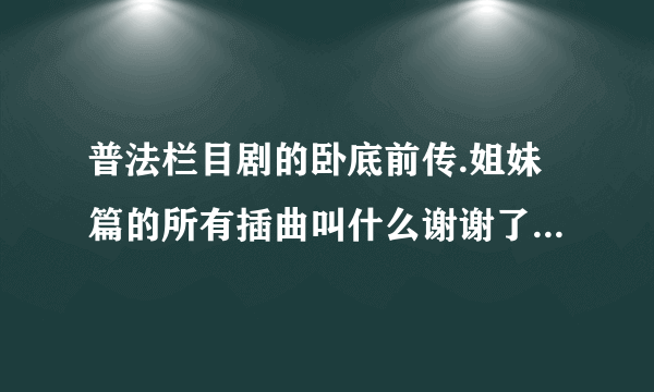 普法栏目剧的卧底前传.姐妹篇的所有插曲叫什么谢谢了，大神帮忙啊