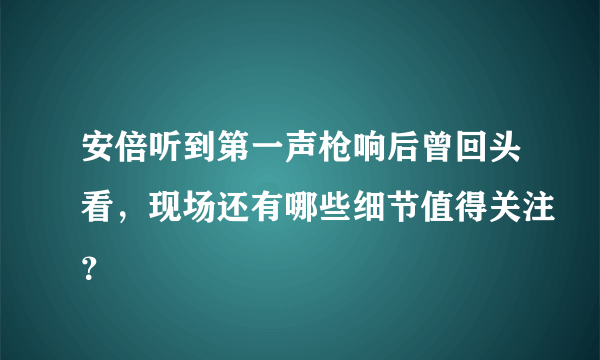 安倍听到第一声枪响后曾回头看，现场还有哪些细节值得关注？