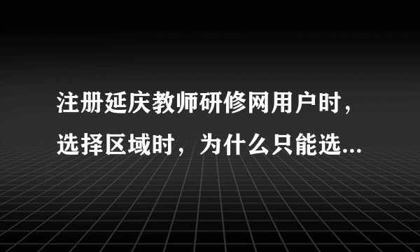 注册延庆教师研修网用户时，选择区域时，为什么只能选择到省，而市县区域不显示，致使市县无法选择。