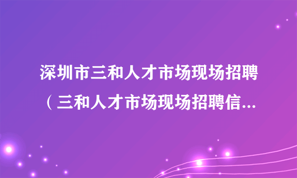 深圳市三和人才市场现场招聘（三和人才市场现场招聘信息最新）