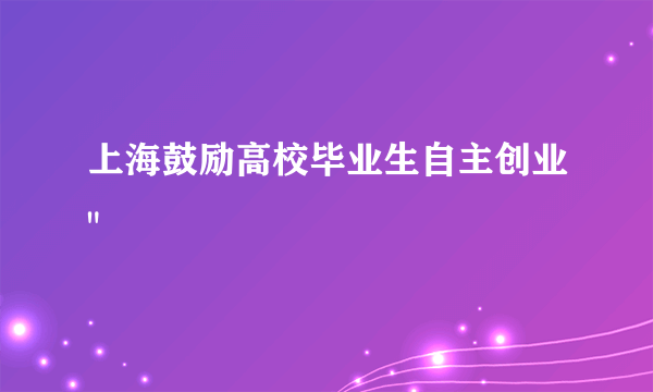 上海鼓励高校毕业生自主创业