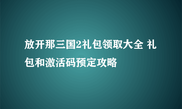 放开那三国2礼包领取大全 礼包和激活码预定攻略