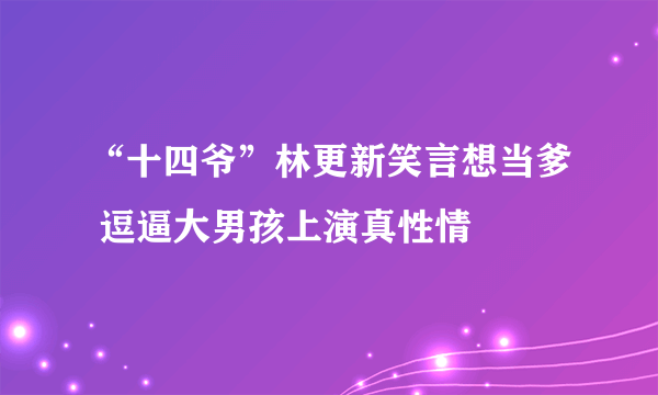 “十四爷”林更新笑言想当爹 逗逼大男孩上演真性情