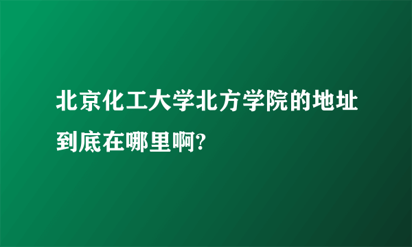 北京化工大学北方学院的地址到底在哪里啊?