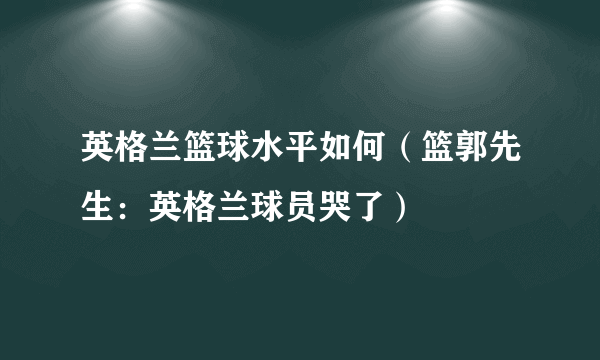 英格兰篮球水平如何（篮郭先生：英格兰球员哭了）