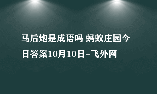 马后炮是成语吗 蚂蚁庄园今日答案10月10日-飞外网