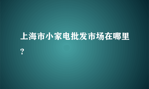 上海市小家电批发市场在哪里？