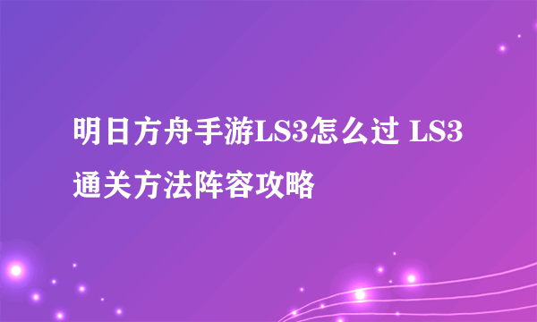 明日方舟手游LS3怎么过 LS3通关方法阵容攻略