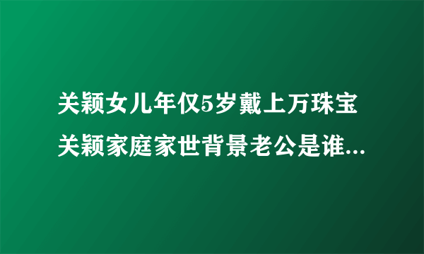 关颖女儿年仅5岁戴上万珠宝关颖家庭家世背景老公是谁-飞外网