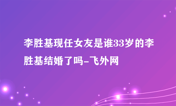 李胜基现任女友是谁33岁的李胜基结婚了吗-飞外网