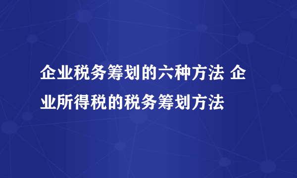 企业税务筹划的六种方法 企业所得税的税务筹划方法