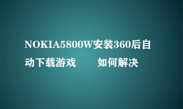 NOKIA5800W安装360后自动下载游戏問題如何解决