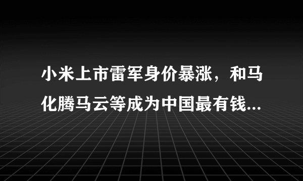 小米上市雷军身价暴涨，和马化腾马云等成为中国最有钱的十个人！