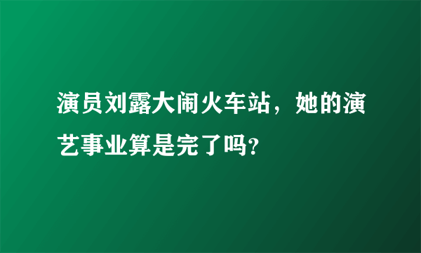 演员刘露大闹火车站，她的演艺事业算是完了吗？