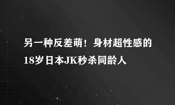 另一种反差萌！身材超性感的18岁日本JK秒杀同龄人