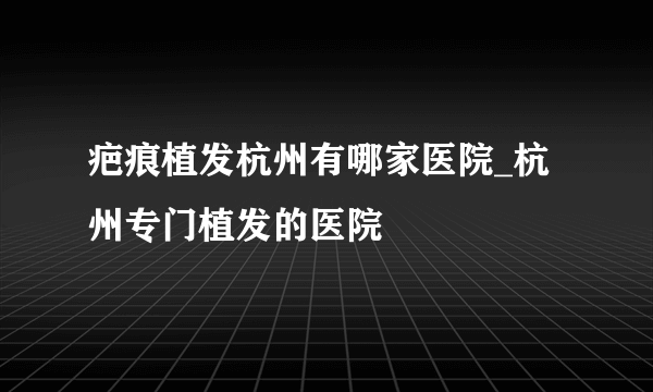 疤痕植发杭州有哪家医院_杭州专门植发的医院