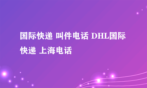 国际快递 叫件电话 DHL国际快递 上海电话