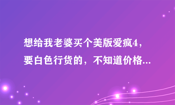 想给我老婆买个美版爱疯4，要白色行货的，不知道价格！！最新报价有吗?有的请告诉我下!!要最新的！！！