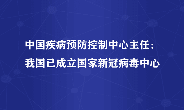 中国疾病预防控制中心主任：我国已成立国家新冠病毒中心