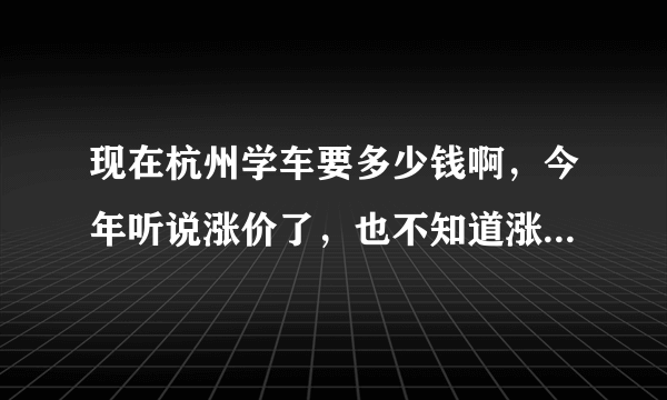 现在杭州学车要多少钱啊，今年听说涨价了，也不知道涨了多少！！最近要去学车了